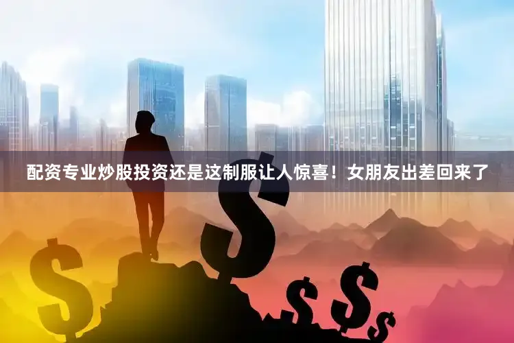配资专业炒股投资还是这制服让人惊喜！女朋友出差回来了