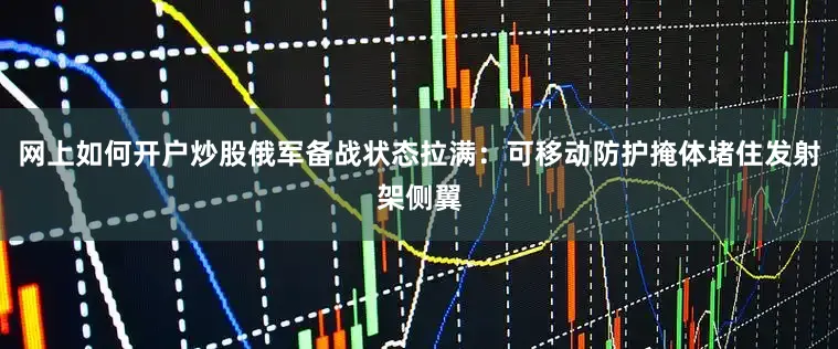 网上如何开户炒股俄军备战状态拉满：可移动防护掩体堵住发射架侧翼