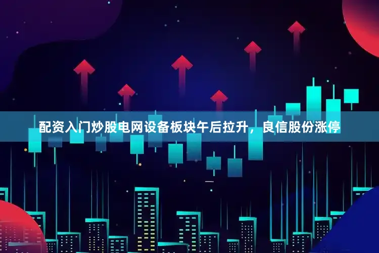 配资入门炒股电网设备板块午后拉升，良信股份涨停