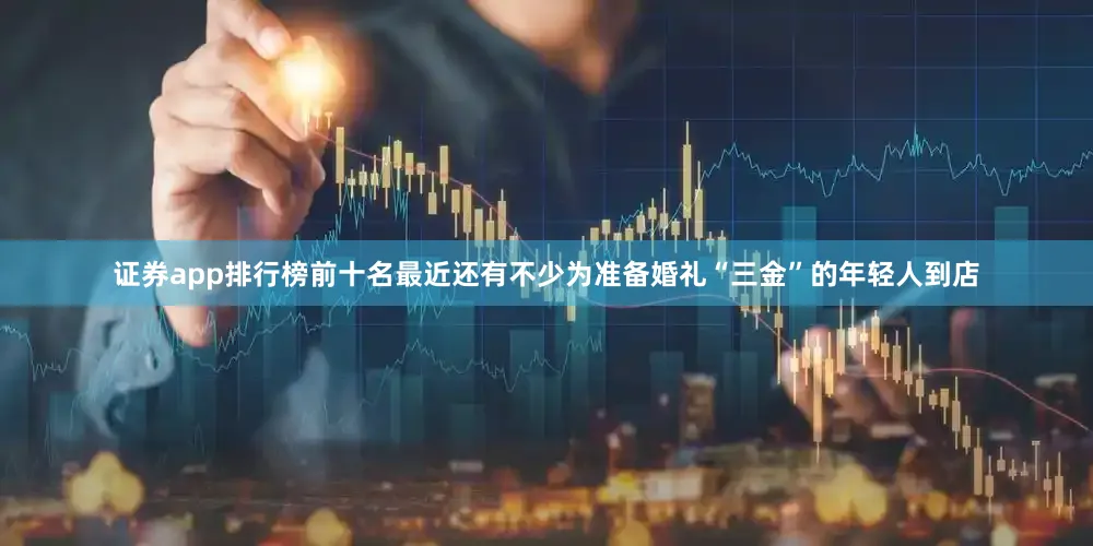 证券app排行榜前十名最近还有不少为准备婚礼“三金”的年轻人到店