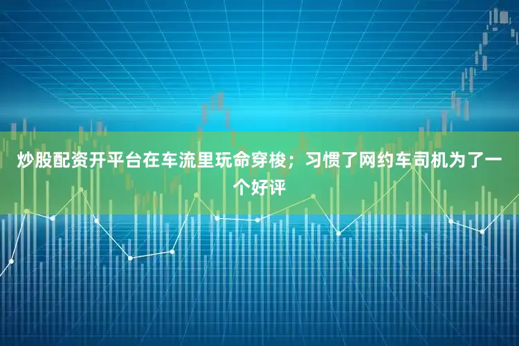 炒股配资开平台在车流里玩命穿梭；习惯了网约车司机为了一个好评