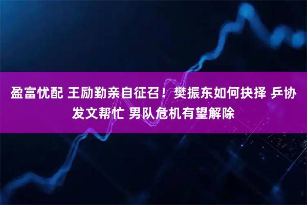 盈富忧配 王励勤亲自征召！樊振东如何抉择 乒协发文帮忙 男队危机有望解除