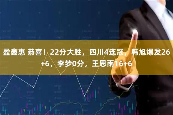 盈鑫惠 恭喜！22分大胜，四川4连冠，韩旭爆发26+6，李梦0分，王思雨16+6
