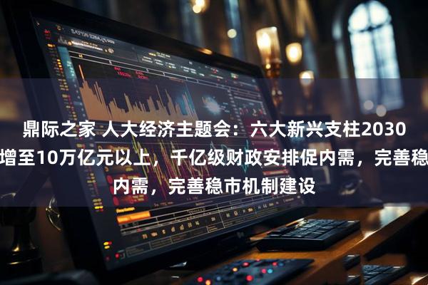 鼎际之家 人大经济主题会：六大新兴支柱2030年产值有望增至10万亿元以上，千亿级财政安排促内需，完善稳市机制建设
