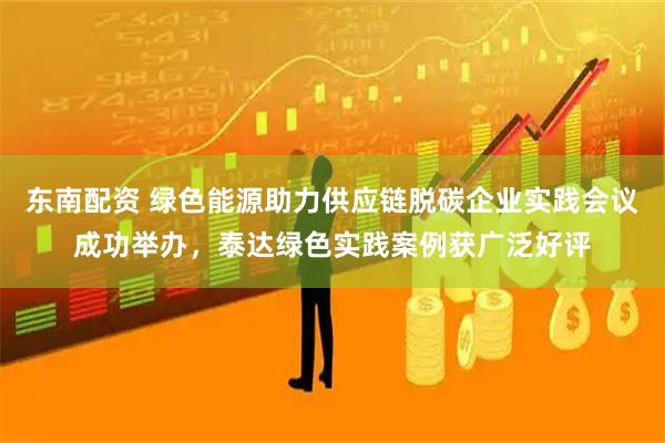 东南配资 绿色能源助力供应链脱碳企业实践会议成功举办，泰达绿色实践案例获广泛好评