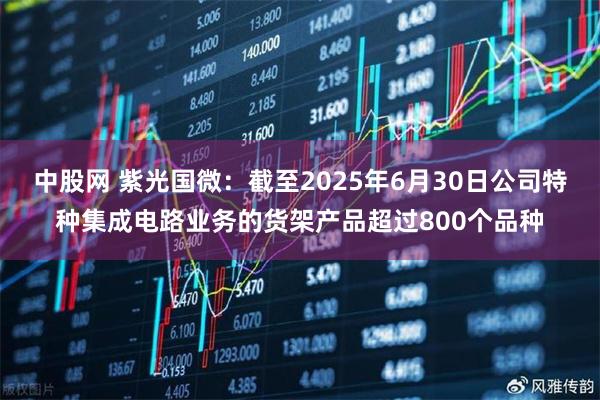 中股网 紫光国微：截至2025年6月30日公司特种集成电路业务的货架产品超过800个品种
