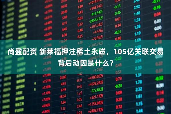 尚盈配资 新莱福押注稀土永磁，105亿关联交易背后动因是什么？