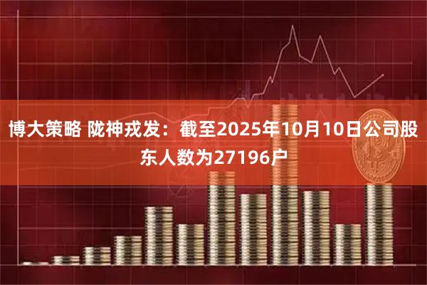 博大策略 陇神戎发：截至2025年10月10日公司股东人数为27196户