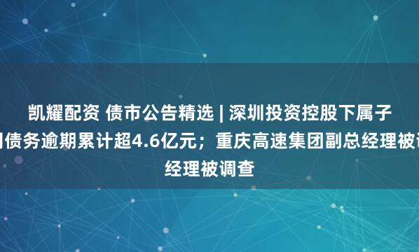 凯耀配资 债市公告精选 | 深圳投资控股下属子公司债务逾期累计超4.6亿元；重庆高速集团副总经理被调查
