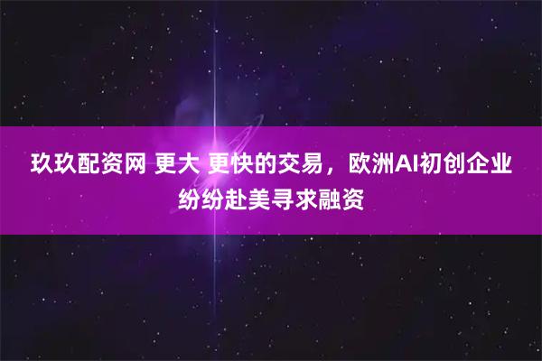 玖玖配资网 更大 更快的交易，欧洲AI初创企业纷纷赴美寻求融资