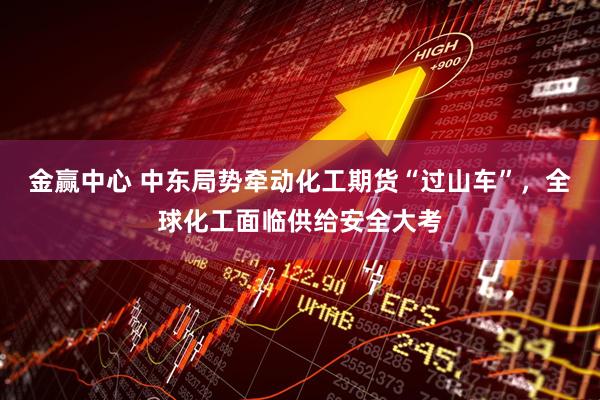 金赢中心 中东局势牵动化工期货“过山车”，全球化工面临供给安全大考