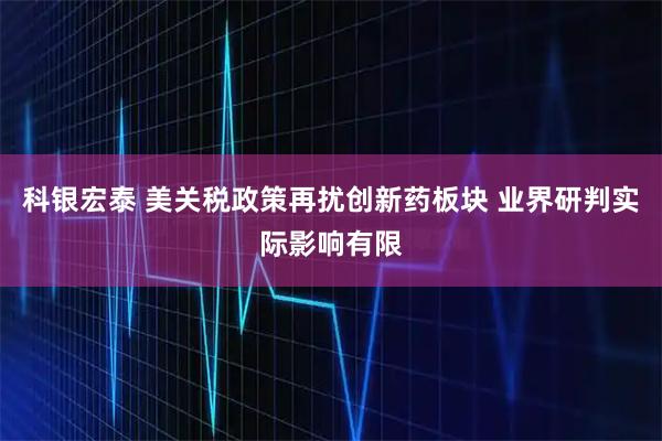 科银宏泰 美关税政策再扰创新药板块 业界研判实际影响有限
