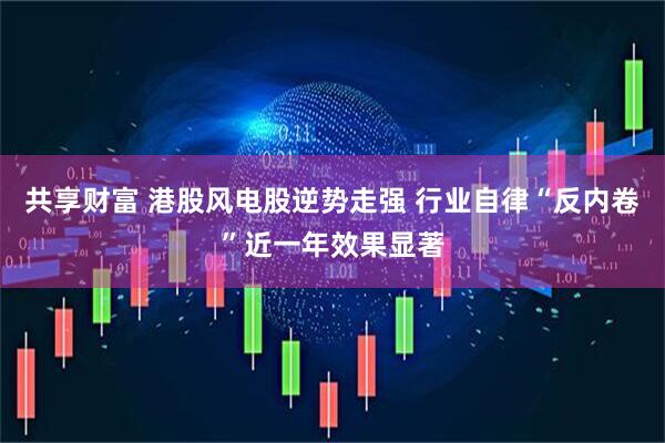 共享财富 港股风电股逆势走强 行业自律“反内卷”近一年效果显著