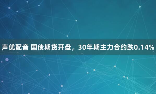 声优配音 国债期货开盘，30年期主力合约跌0.14%