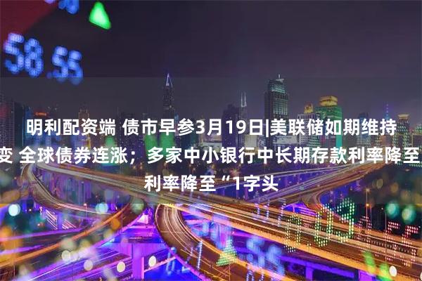 明利配资端 债市早参3月19日|美联储如期维持利率不变 全球债券连涨；多家中小银行中长期存款利率降至“1字头