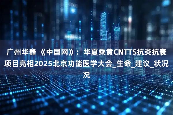 广州华鑫 《中国网》：华夏乘黄CNTTS抗炎抗衰项目亮相2025北京功能医学大会_生命_建议_状况