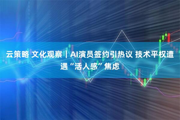 云策略 文化观察｜AI演员签约引热议 技术平权遭遇“活人感”焦虑