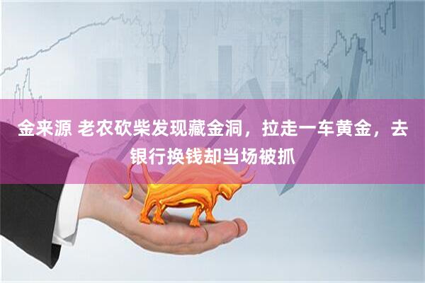 金来源 老农砍柴发现藏金洞，拉走一车黄金，去银行换钱却当场被抓