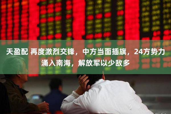 天盈配 再度激烈交锋，中方当面插旗，24方势力涌入南海，解放军以少敌多