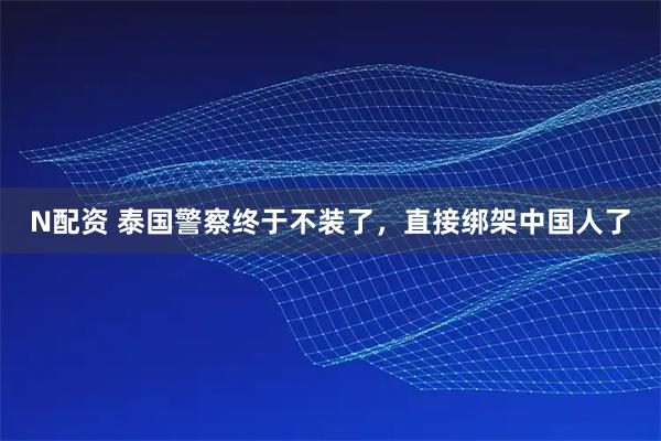N配资 泰国警察终于不装了，直接绑架中国人了