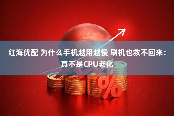 红海优配 为什么手机越用越慢 刷机也救不回来：真不是CPU老化