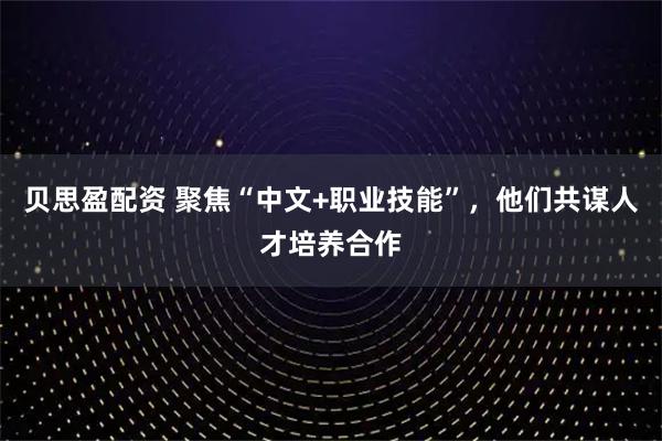 贝思盈配资 聚焦“中文+职业技能”，他们共谋人才培养合作