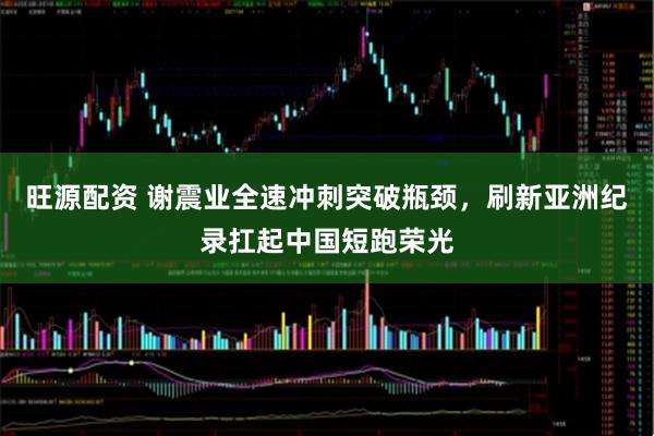 旺源配资 谢震业全速冲刺突破瓶颈，刷新亚洲纪录扛起中国短跑荣光