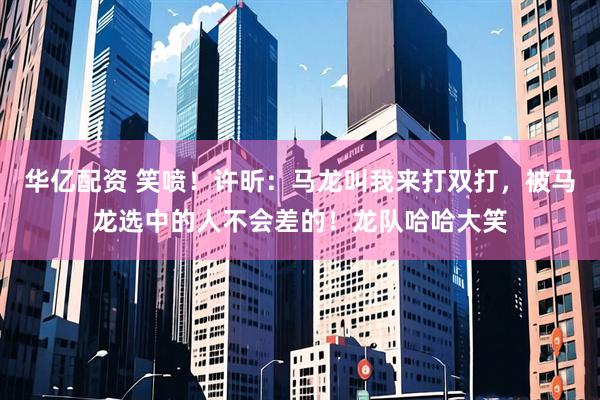 华亿配资 笑喷！许昕：马龙叫我来打双打，被马龙选中的人不会差的！龙队哈哈大笑