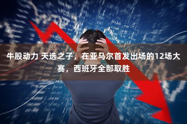 牛股动力 天选之子，在亚马尔首发出场的12场大赛，西班牙全部取胜