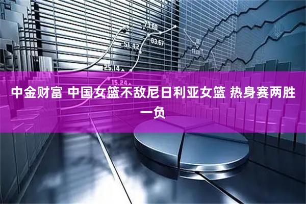 中金财富 中国女篮不敌尼日利亚女篮 热身赛两胜一负