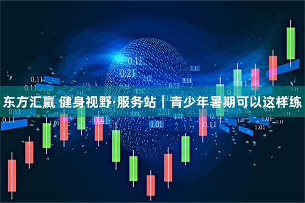 东方汇赢 健身视野·服务站｜青少年暑期可以这样练