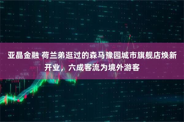 亚晶金融 荷兰弟逛过的森马豫园城市旗舰店焕新开业，六成客流为境外游客