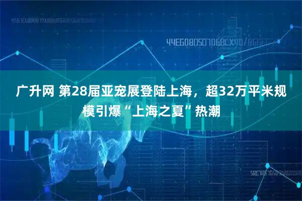 广升网 第28届亚宠展登陆上海，超32万平米规模引爆“上海之夏”热潮