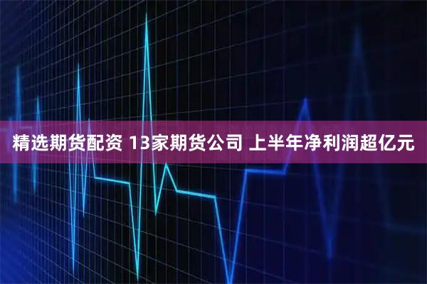 精选期货配资 13家期货公司 上半年净利润超亿元